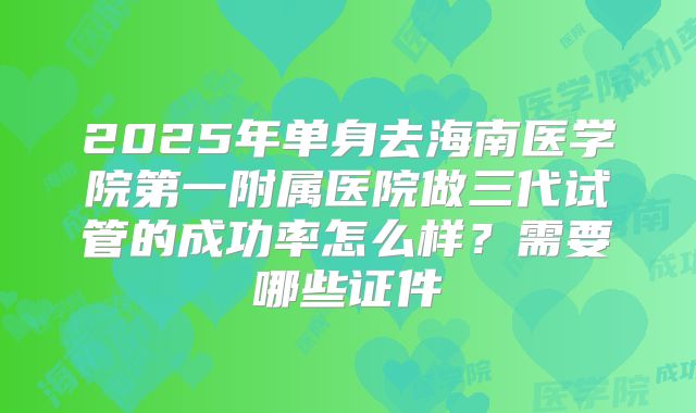 2025年单身去海南医学院第一附属医院做三代试管的成功率怎么样？需要哪些证件