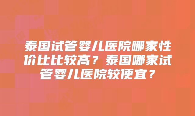 泰国试管婴儿医院哪家性价比比较高？泰国哪家试管婴儿医院较便宜？