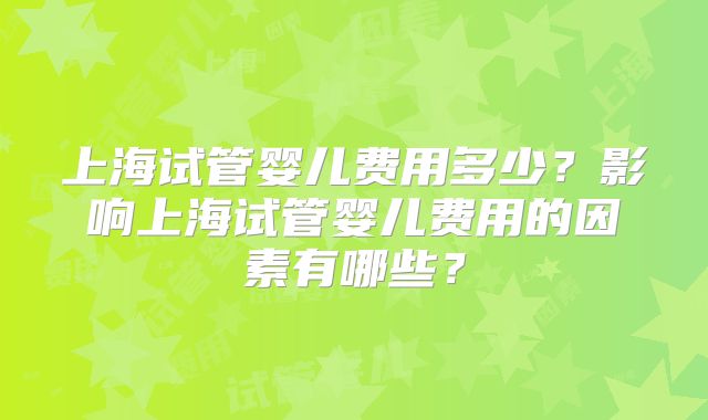 上海试管婴儿费用多少？影响上海试管婴儿费用的因素有哪些？