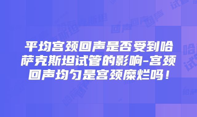 平均宫颈回声是否受到哈萨克斯坦试管的影响-宫颈回声均匀是宫颈糜烂吗！