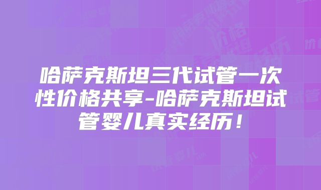 哈萨克斯坦三代试管一次性价格共享-哈萨克斯坦试管婴儿真实经历!