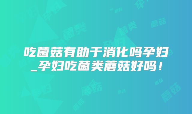 吃菌菇有助于消化吗孕妇_孕妇吃菌类蘑菇好吗!
