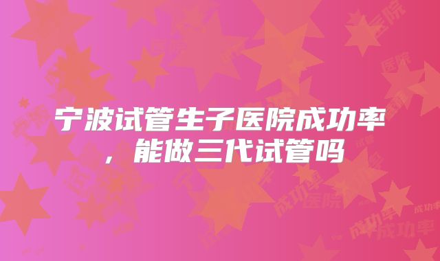 宁波试管生子医院成功率，能做三代试管吗