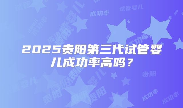2025贵阳第三代试管婴儿成功率高吗?