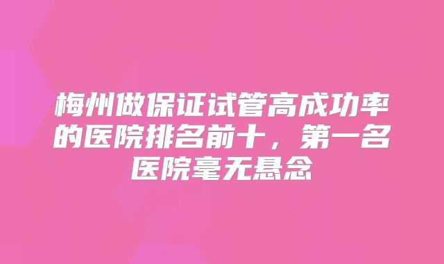 梅州做保证试管高成功率的医院排名前十，第一名医院毫无悬念