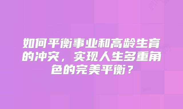 如何平衡事业和高龄生育的冲突,实现人生多重角色的完美平衡?