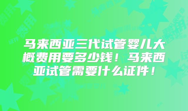 马来西亚三代试管婴儿大概费用要多少钱！马来西亚试管需要什么证件！