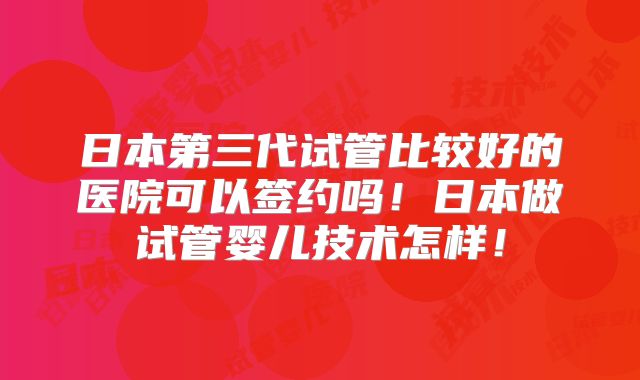 日本第三代试管比较好的医院可以签约吗！日本做试管婴儿技术怎样！