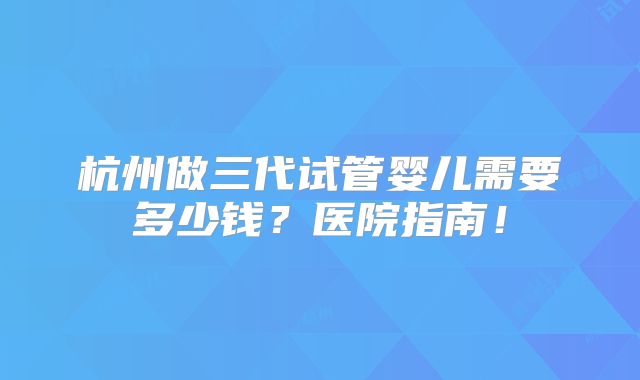 杭州做三代试管婴儿需要多少钱?医院指南!