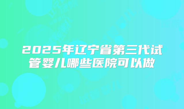 2025年辽宁省第三代试管婴儿哪些医院可以做