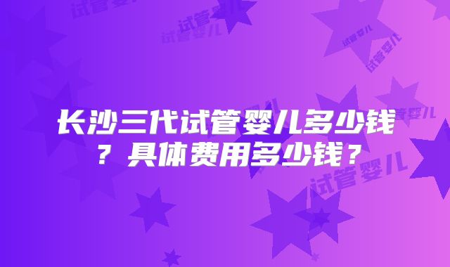 长沙三代试管婴儿多少钱？具体费用多少钱？