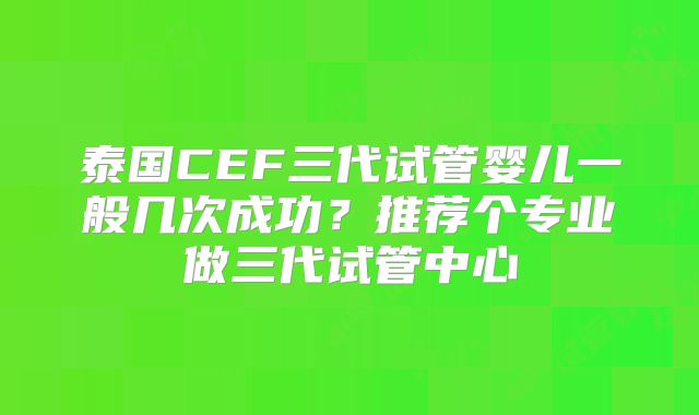 泰国CEF三代试管婴儿一般几次成功？推荐个专业做三代试管中心