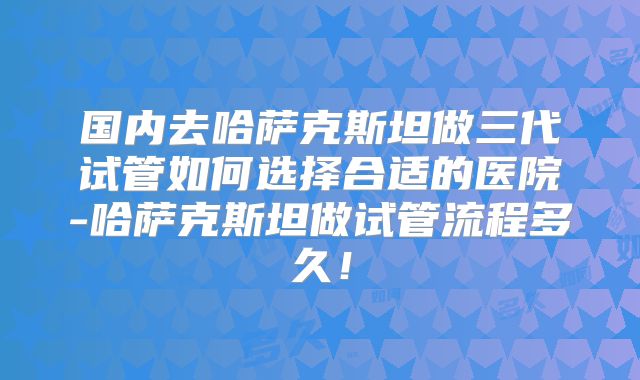 国内去哈萨克斯坦做三代试管如何选择合适的医院-哈萨克斯坦做试管流程多久!