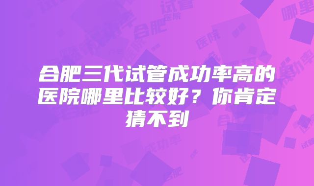 合肥三代试管成功率高的医院哪里比较好?你肯定猜不到