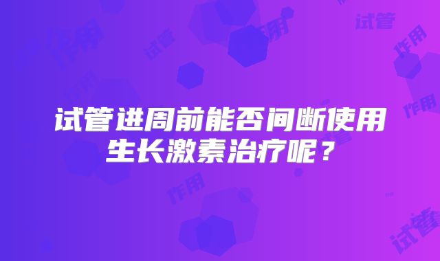 试管进周前能否间断使用生长激素治疗呢？