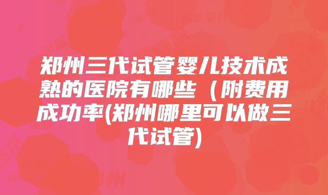郑州三代试管婴儿技术成熟的医院有哪些(附费用成功率(郑州哪里可以做三代试管)