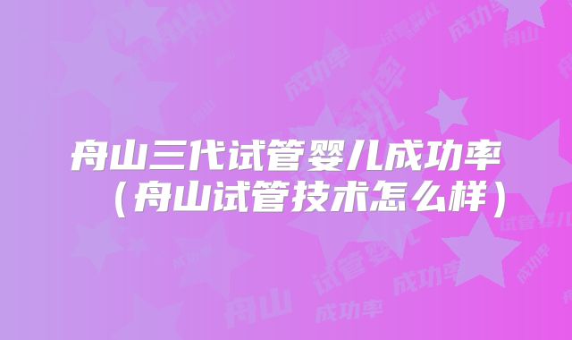 舟山三代试管婴儿成功率（舟山试管技术怎么样）
