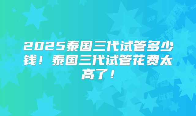 2025泰国三代试管多少钱!泰国三代试管花费太高了!
