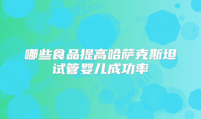 哪些食品提高哈萨克斯坦试管婴儿成功率