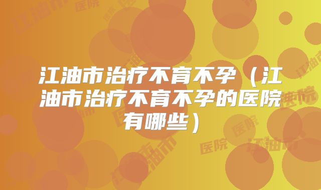 江油市治疗不育不孕（江油市治疗不育不孕的医院有哪些）