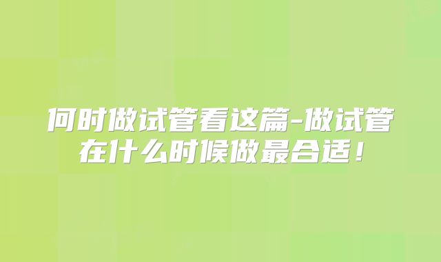 何时做试管看这篇-做试管在什么时候做最合适！