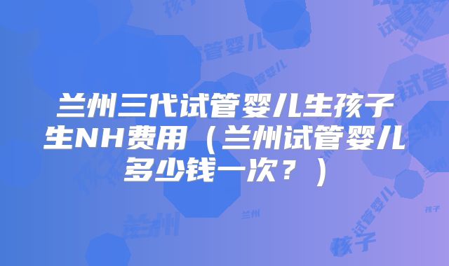 兰州三代试管婴儿生孩子生NH费用（兰州试管婴儿多少钱一次？）