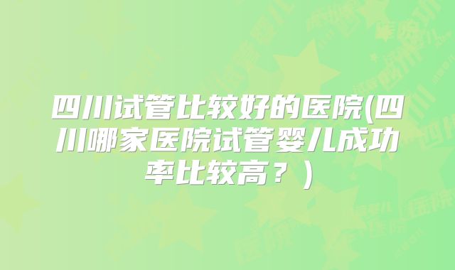 四川试管比较好的医院(四川哪家医院试管婴儿成功率比较高？)