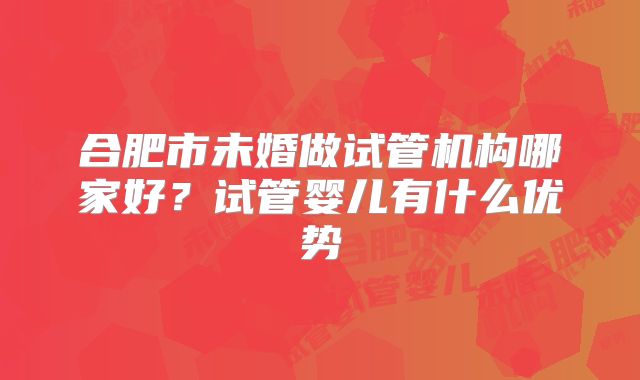 合肥市未婚做试管机构哪家好?试管婴儿有什么优势