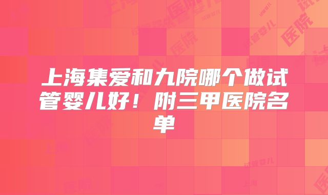 上海集爱和九院哪个做试管婴儿好！附三甲医院名单