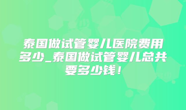 泰国做试管婴儿医院费用多少_泰国做试管婴儿总共要多少钱！