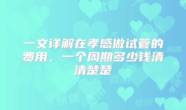 一文详解在孝感做试管的费用，一个周期多少钱清清楚楚