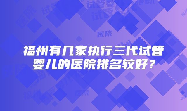 福州有几家执行三代试管婴儿的医院排名较好？