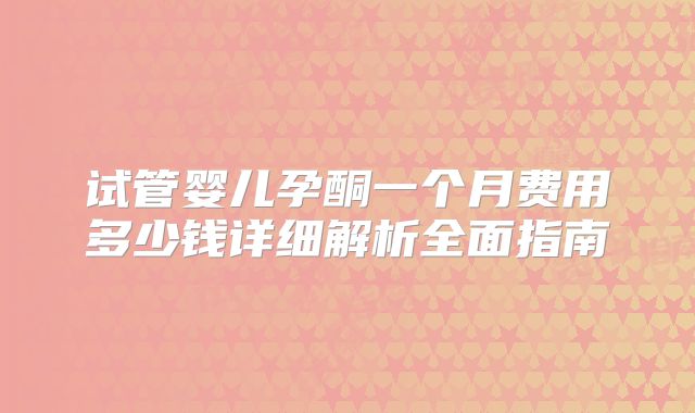 试管婴儿孕酮一个月费用多少钱详细解析全面指南