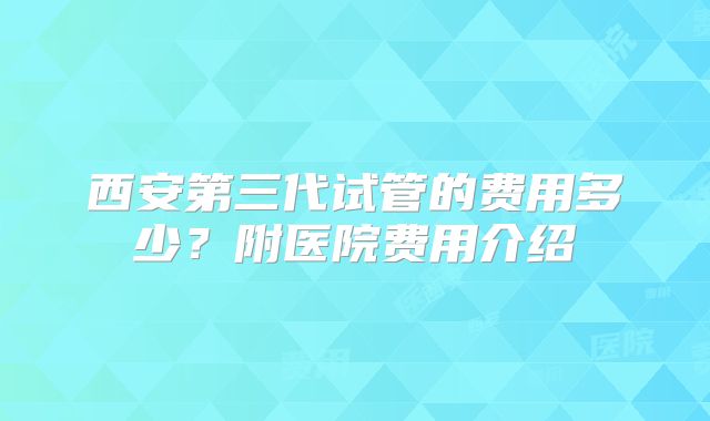 西安第三代试管的费用多少？附医院费用介绍