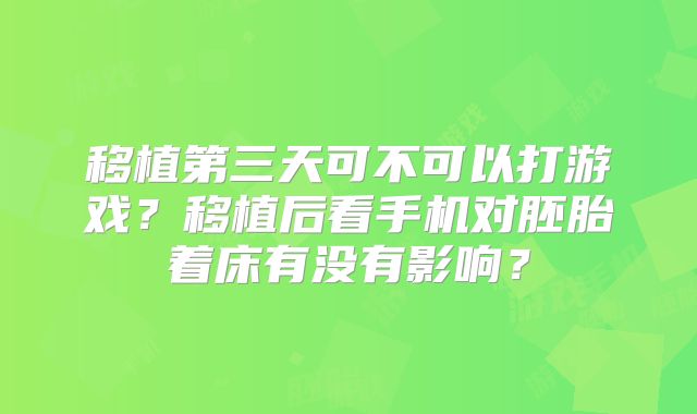 移植第三天可不可以打游戏？移植后看手机对胚胎着床有没有影响？