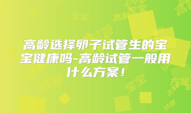 高龄选择卵子试管生的宝宝健康吗-高龄试管一般用什么方案!