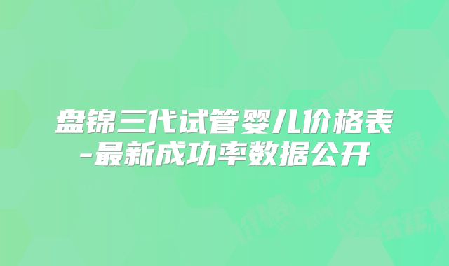 盘锦三代试管婴儿价格表-最新成功率数据公开