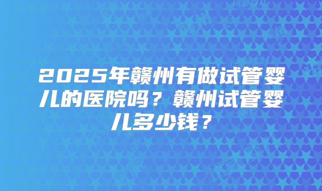 2025年赣州有做试管婴儿的医院吗？赣州试管婴儿多少钱？
