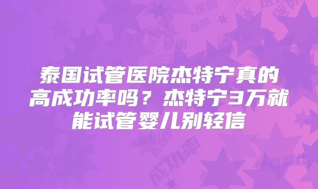 泰国试管医院杰特宁真的高成功率吗？杰特宁3万就能试管婴儿别轻信