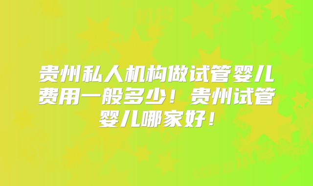 贵州私人机构做试管婴儿费用一般多少!贵州试管婴儿哪家好!