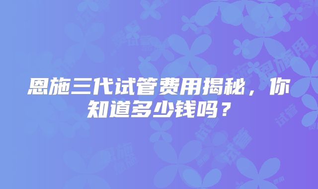 恩施三代试管费用揭秘，你知道多少钱吗？
