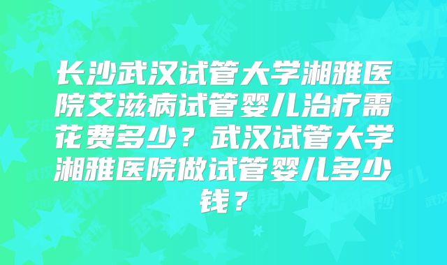 长沙武汉试管大学湘雅医院艾滋病试管婴儿治疗需花费多少?武汉试管大学湘雅医院做试管婴儿多少钱?