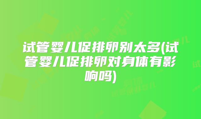 试管婴儿促排卵别太多(试管婴儿促排卵对身体有影响吗)