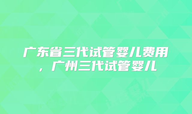 广东省三代试管婴儿费用，广州三代试管婴儿