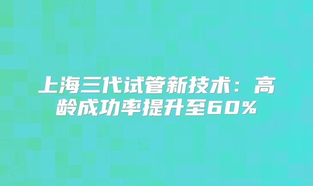 上海三代试管新技术：高龄成功率提升至60%