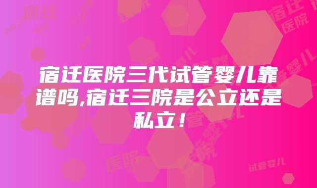 宿迁医院三代试管婴儿靠谱吗,宿迁三院是公立还是私立!