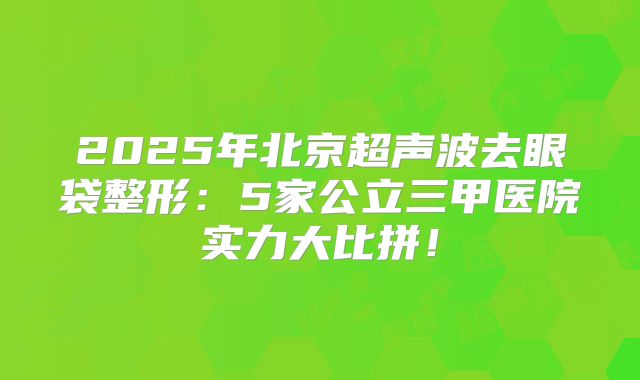 2025年北京超声波去眼袋整形：5家公立三甲医院实力大比拼！