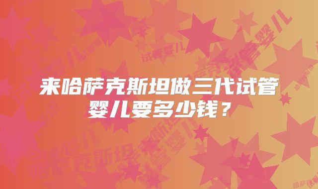 来哈萨克斯坦做三代试管婴儿要多少钱？