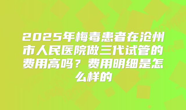 2025年梅毒患者在沧州市人民医院做三代试管的费用高吗？费用明细是怎么样的