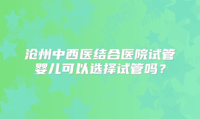 沧州中西医结合医院试管婴儿可以选择试管吗?